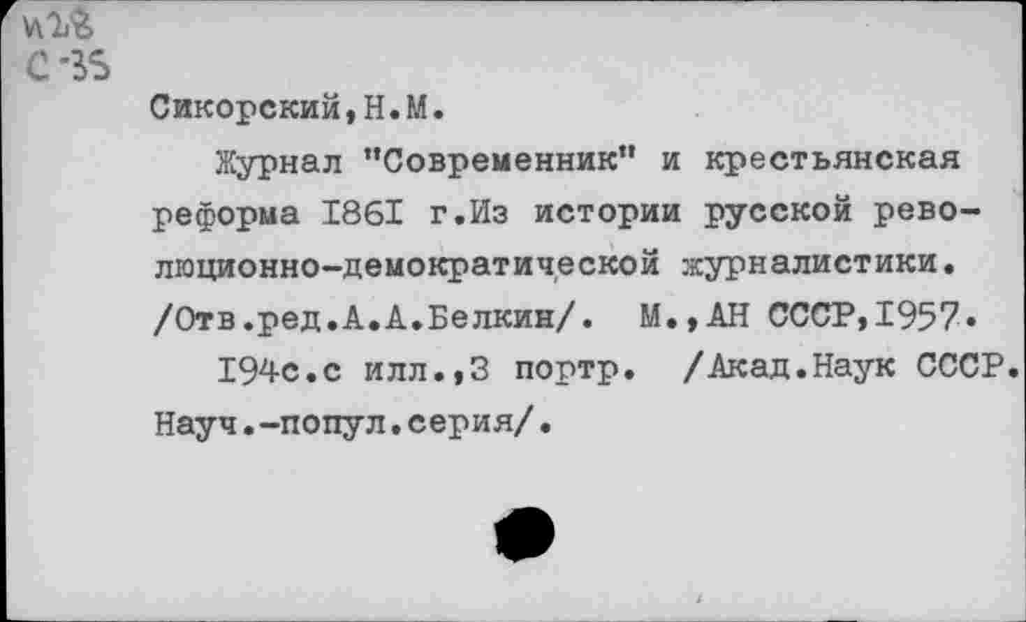 ﻿Сикорский,Н.М.
Журнал "Современник” и крестьянская реформа 1861 г.Из истории русской революционно-демократической журналистики. /Отв.ред.А.А.Белкин/. М.,АН СССР,1957»
194с.с илл.,3 портр. /Акад.Наук СССР. Науч.-попул.серия/.